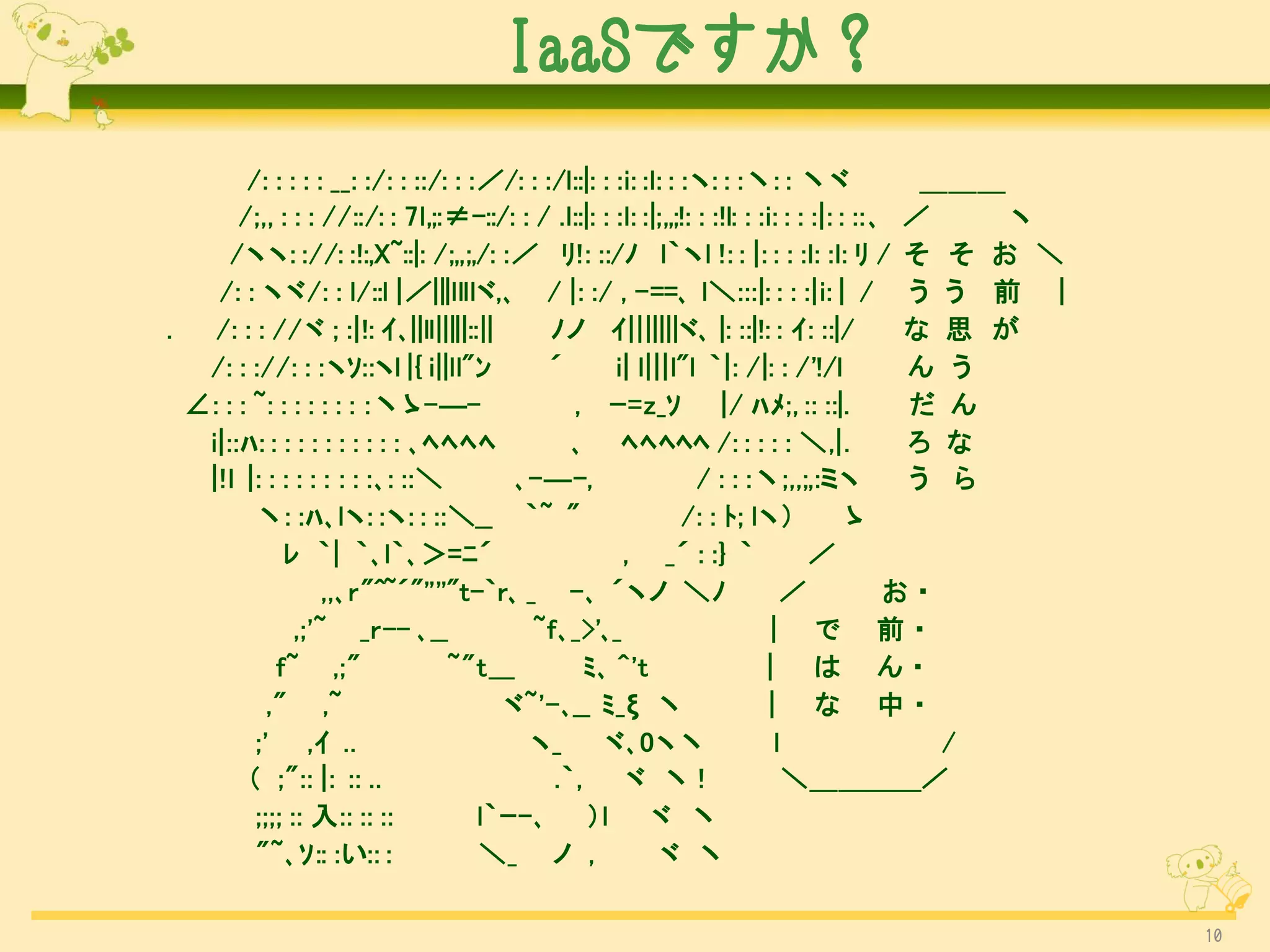 IaaSですか？
        /: : : : : __: :/: : ::/: : :／/: : :/l::|: : :i: :l: : :ヽ: : :丶: : 丶ヾ                 ＿＿＿
       /;,, : : : //::/: : 7l,;:≠-::/: : / .l::|: : :l: :|;,,;!: : :!l: : :i: : : :|: : :: ､ ／    ヽ
      /ヽヽ: ://: :!:,X~::|: /;,,;,/: :／ ﾘ!: ::/ﾉ l｀ヽl !: : |: : : :l: :l: ﾘ / そ そ お ＼
    /: : ヽヾ/: : l/::l |／|||llllヾ,､ / |: :/ , -==､ l＼:::|: : : :|i: | / う う 前 |
.   /: : : //ヾ ; :|!: ｲ､||ll|||||::||       ﾉノ ｲ|||||||ヾ､ |: ::|!: : ｲ: ::|/                 な 思 が
   /: : ://: : :ヽｿ::ヽl |{ i||ll"ﾝ           ´        i| l|||l"l ｀|: /|: : /'!/l              ん う
  ∠: : : ~: : : : : : : :丶ゝ-―-                , ｰ=z_ｿ |/ ﾊﾒ;, :: ::|.                        だ ん
   i|::ﾊ: : : : : : : : : : : ､ﾍﾍﾍﾍ           ､ ﾍﾍﾍﾍﾍ /: : : : : ＼,|.                        ろ な
   |!l |: : : : : : : : :､: ::＼         ､-―-,                    / : : :丶;,,;,:ミヽ            う ら
         丶: :ﾊ､lヽ: :ヽ: : ::＼__ ｀~ "                            /: : ﾄ; lヽ）             ゝ
             ﾚ ｀| ｀､l｀､＞=ﾆ´                           , _´ : :} ｀                 ／
                   ,,､r"^~´"''''"t-｀r､ _ -､ ´ヽノ ＼ﾉ                            ／             お・
               ,;'~ _r-- ､__             ~f､_>'､_                           | で 前・
            f~ ,;"               ~"t___         ﾐ､ ^'t                     | は ん・
           ," ,~                       ヾ~'-､__ ﾐ_ξ 丶                       | な 中・
         ;' ,ｲ ..                        ヽ_        ヾ､0ヽ丶                     l                 /
        （ ;":: |: :: ..                     .｀,       ヾ 丶!                     ＼＿＿＿＿／
         ;;;; :: 入:: :: ::           l｀ｰ-､ ）l             ヾ 丶
         "~､ｿ:: :い:: :               ＼_ ノ ,                ヾ 丶

                                                                                                      10
 