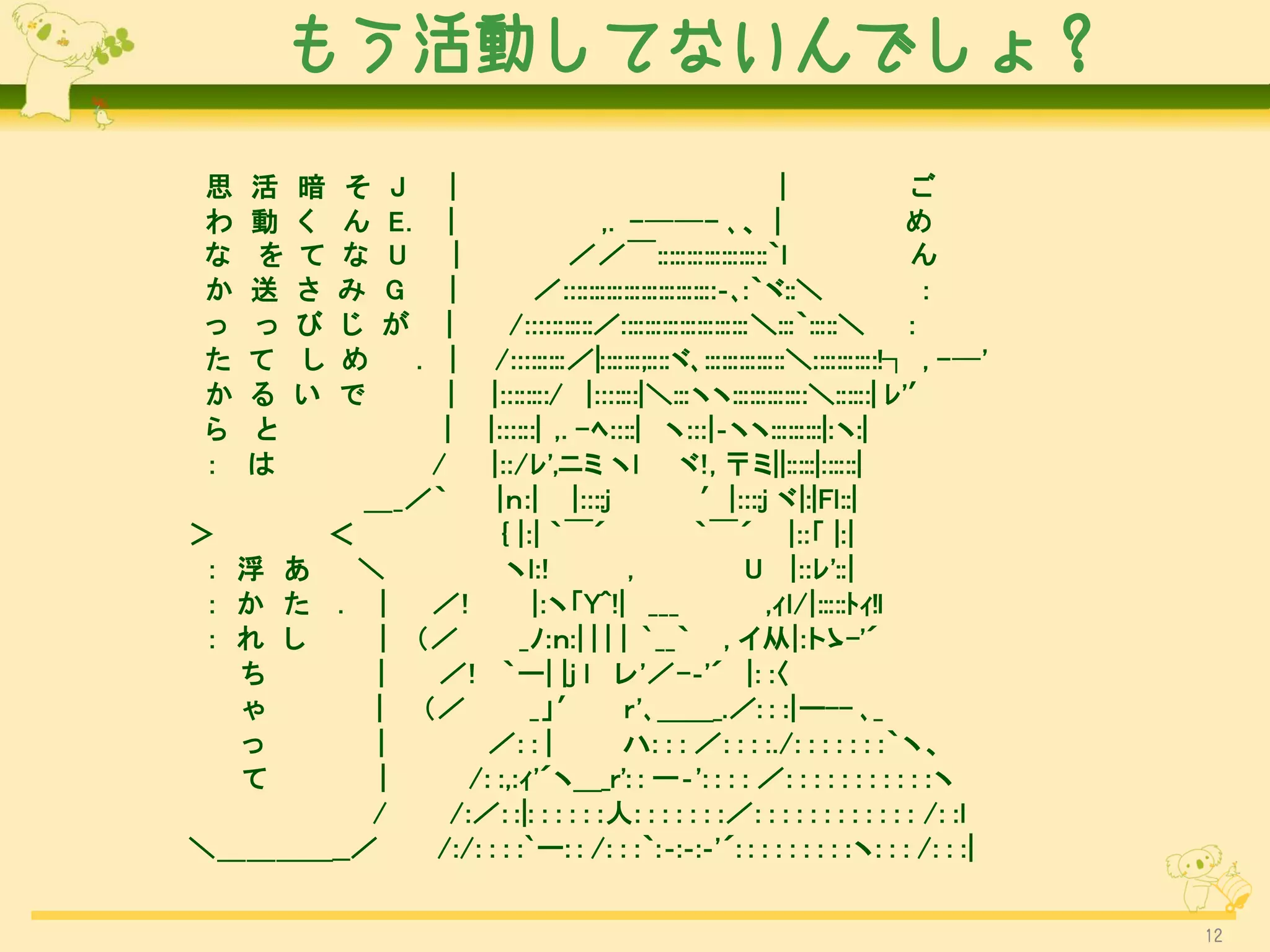 もう活動してないんでしょ？

 思   活   暗   そ   J |                                                 |             ご
 わ   動   く   ん   E.
                  |                        ,. -──- ､、 |                            め
 な   を   て   な   U  |                  ／／￣:::::::::::::::::::｀l                    ん
 か   送   さ   み   G |               ／::::::::::::::::::::::::::‐､:｀ヾ::＼              ：
 っ   っ   び   じ   が|            /:::::::::::／::::::::::::::::::::::＼:::｀:::::＼ ：
 た   て   し   め . |           /:::::::::／|:::::::;::::ヾ､::::::::::::::＼:::::::::::!┐ , -─'
 か   る   い   で    |         |::::::::/ |:::::::|＼:::ヽヽ:::::::::::::＼::::::| ﾚ'′
 ら   と           |          |::::::| ,. -ﾍ::::| ヽ:::|‐ヽヽ:::::::::|:ヽ:|
 ：   は          /           |::/ﾚ',ニミ ヽl ヾ!, 〒ミ||:::::|::::::|
             ＿_／｀            |ｎ:| |::::j                   ′|::::j ヾ|:|Fl::|
＞      ＜                      { |:| ｀￣´                   ｀￣´ |::「 |:|
 ： 浮 あ   ＼                     ヽl:!            ,                 U |::ﾚ'::|
 ： か た . |             ／!         |:ヽ「Y^!| ___                     ,ｨl/|:::::ﾄｨ!l
 ： れ し     |          （／        _ﾉ:ｎ:| | | | `__｀ , イ从|:トゝ-'´
   ち      |            ／! ｀ー| |j l レ'／-‐'´ |: :〈
   ゃ      |           （／          _」′ r'､＿＿_.／: : :|ー-- ､_
   っ      |                 ／: : |            ハ: : : ／: : : :./: : : : : : :｀ヽ、
   て       |              /: :,:ｨ'´ヽ＿_r': : ー‐': : : : ／: : : : : : : : : : :ヽ
          /             /:／: :|: : : : : :人: : : : : : :／: : : : : : : : : : : : /: :l
＼＿＿＿＿__／               /:/: : : :`ー: : /: : :｀:‐:‐:‐'´: : : : : : : : :ヽ: : : /: : :|


                                                                                            12
 