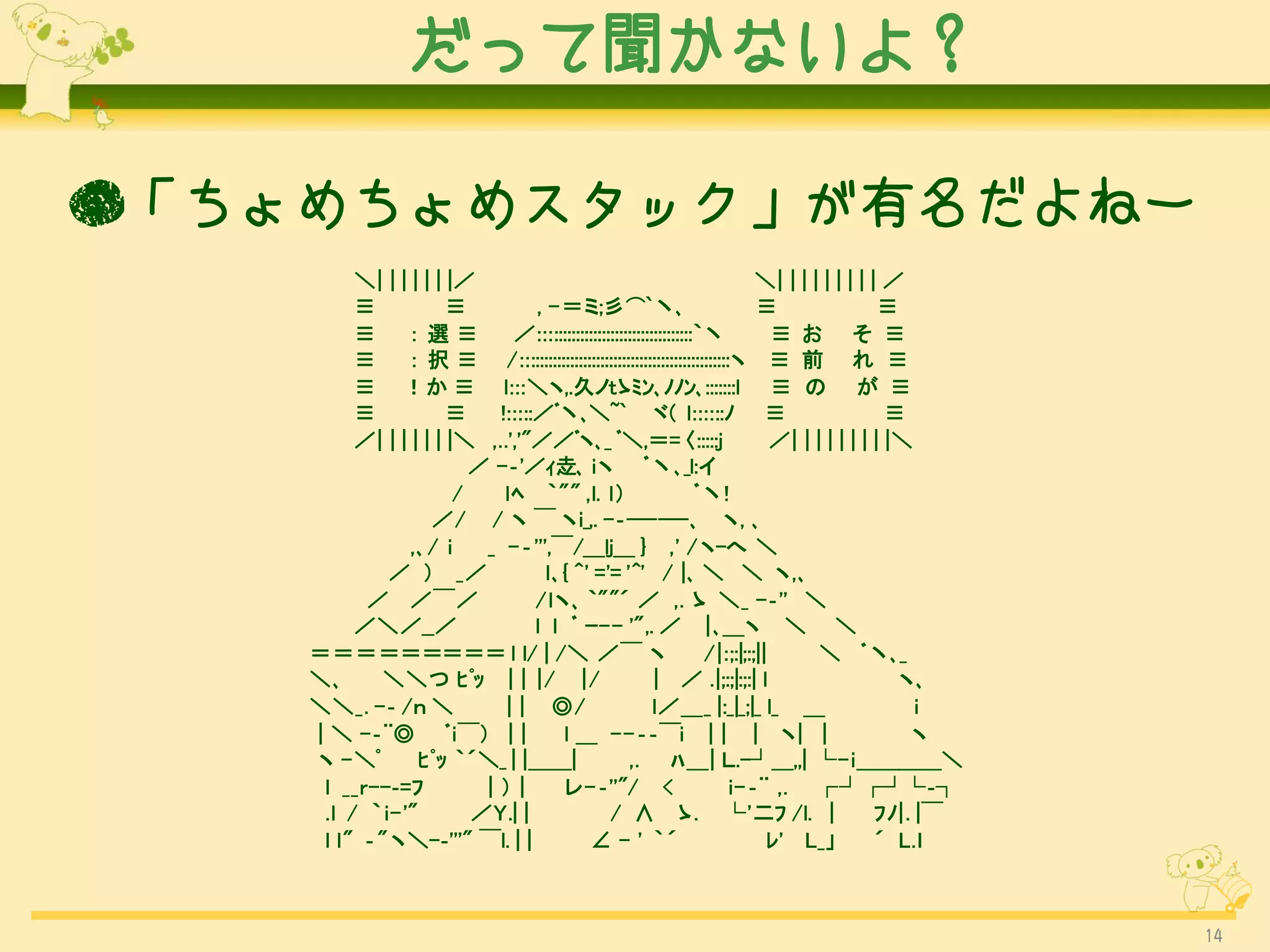 だって聞かないよ？

●「ちょめちょめスタック」が有名だよねー
         ＼| | | | | | |／                                                   ＼| | | | | | | | | ／
         ≡            ≡          , -＝ミ;彡⌒`丶､                               ≡                  ≡
         ≡     ：選≡           ／:::::::::::::::::::::::::::::::::::｀丶           ≡ お そ ≡
         ≡     ： 択 ≡ /::::::::::::::::::::::::::::::::::::::::::::::::ヽ ≡ 前 れ ≡
         ≡ ！か ≡ l:::＼ヽ,.久ノtゝﾐﾝ､ﾉﾉﾝ､:::::::l ≡ の が ≡
         ≡            ≡    !:::::／ﾞ丶､＼~` ヾ( l::::::ﾉ ≡                                         ≡
         ／| | | | | | |＼ ,..','"／／ﾞヽ､_ ﾞ＼,＝= 〈:::::j                          ／| | | | | | | | |＼
                         ／ -‐'／ｨ赱､ iヽ ﾞ丶､_l:イ
                       /    lﾍ ｀"" ,l. l）                        ﾞ丶!
                   ／/ / ヽ ￣ ヽi_,. -‐------､ ヽ, ､
                ,､/ i     _ - ‐''',￣/＿lj＿ } ,' / ヽ-へ ＼
             ／ ） _／                l､{ ^' ='= '^' / |､ ＼ ＼ ヽ,､
          ／ ／￣／                  /lヽ､ ｀""´ ／ ,. ゝ ＼_ -‐'' ＼
         ／＼／__／                  l l ﾞ ｰ-- '",. ／ | ､＿ヽ ＼ ＼
    ＝＝＝＝＝＝＝＝＝ l l/ | /＼ ／￣ ヽ                                      /|:;:|;:;||       ＼ ﾞ丶､_
    ＼､      ＼＼つ ﾋﾟｯ | | |/ |/                           | ／ .|;:;|:;:| l                        ヽ､
    ＼＼_. -‐ /ｎ ＼            | | ◎/                      l／＿_ |:_|_;|_ l_ ＿                        i
    | ＼ -‐¨◎ ﾞi￣） | |                l ＿ -- ‐‐￣i | | | ヽ| |                                      ヽ
    ヽ - ＼ﾟ       ﾋﾟｯ ｀´＼_ | |＿＿|                  ,. ﾊ＿| Ｌ.-┘＿,,| └- i＿＿＿＿＼
     l __r--‐=ﾌ           |）|        レ- ‐''"/ <                       i-‐¨ ,. ┌┘┌┘└‐┐
     .l / ｀ i-'"         ／Y.| |               / ∧ ゝ. └'二ﾌ /l. |                              ﾌﾉ|. |￣
     l l" ‐" ヽ＼-‐'''" ￣l. | |            ∠ - ' ｀´                            ﾚ' L_」          ´ L.ｌ



                                                                                                       14
 