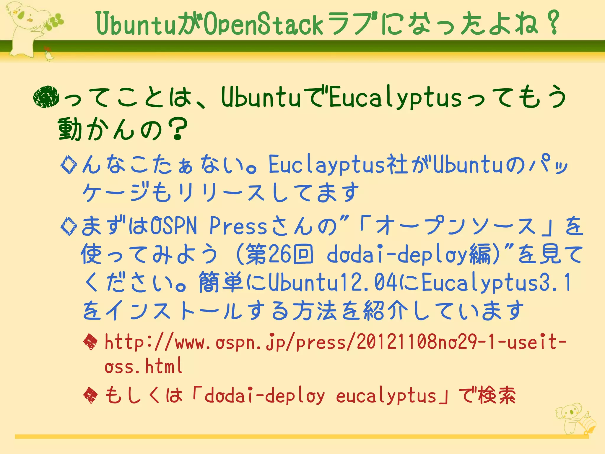 UbuntuがOpenStackラブになったよね？

●ってことは、UbuntuでEucalyptusってもう
 動かんの？
 ◇んなこたぁない。Euclayptus社がUbuntuのパッ
  ケージもリリースしてます
 ◇まずはOSPN Pressさんの"「オープンソース」を
  使ってみよう (第26回 dodai-deploy編)"を見て
  ください。簡単にUbuntu12.04にEucalyptus3.1
  をインストールする方法を紹介しています
  ◆ http://www.ospn.jp/press/20121108no29-1-useit-
    oss.html
  ◆ もしくは「dodai-deploy eucalyptus」で検索
 