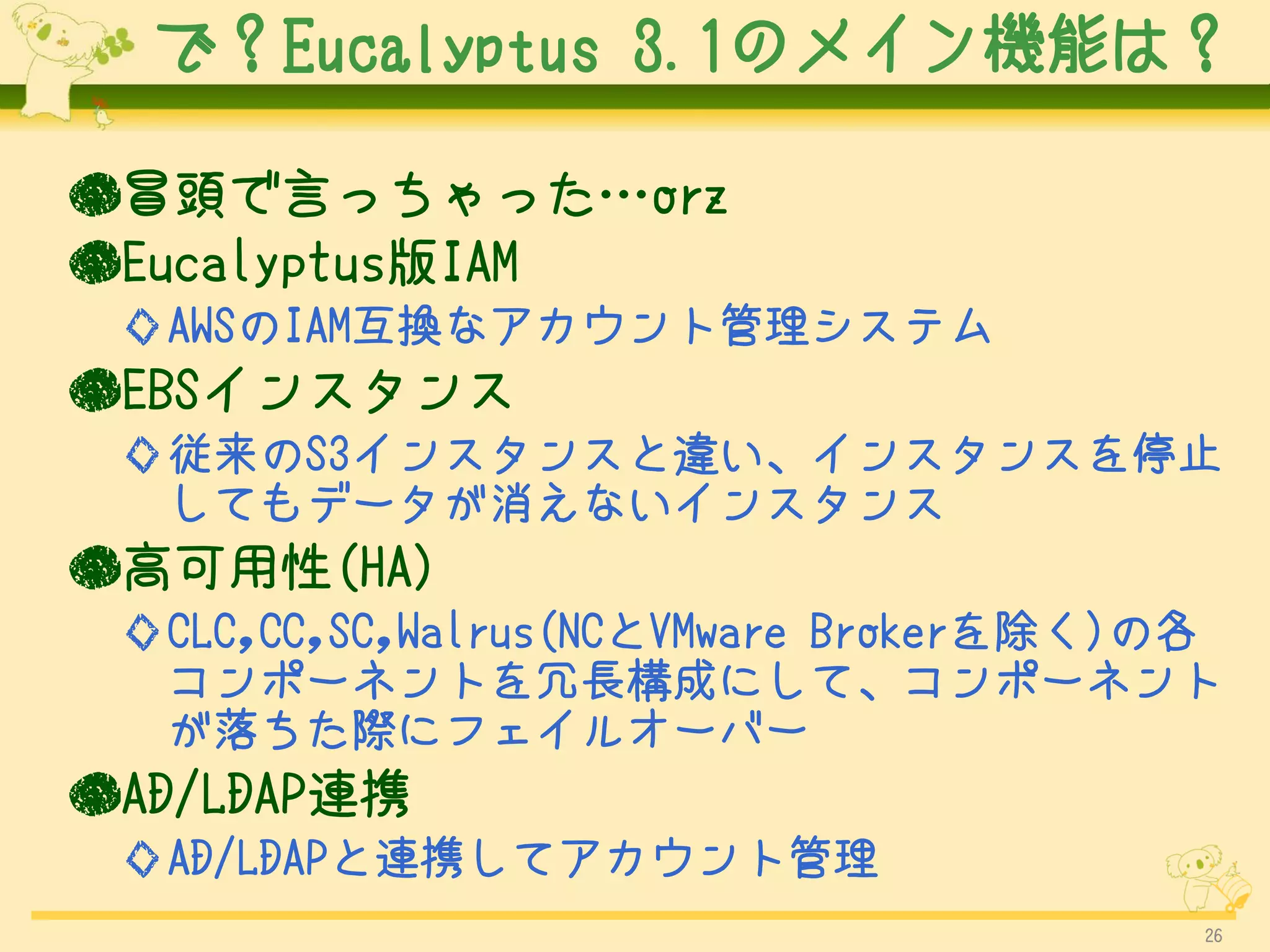 で？Eucalyptus 3.1のメイン機能は？

●冒頭で言っちゃった…orz
●Eucalyptus版IAM
 ◇AWSのIAM互換なアカウント管理システム
●EBSインスタンス
 ◇従来のS3インスタンスと違い、インスタンスを停止
  してもデータが消えないインスタンス
●高可用性(HA)
 ◇CLC,CC,SC,Walrus(NCとVMware Brokerを除く)の各
  コンポーネントを冗長構成にして、コンポーネント
  が落ちた際にフェイルオーバー
●AD/LDAP連携
 ◇AD/LDAPと連携してアカウント管理
                                        26
 