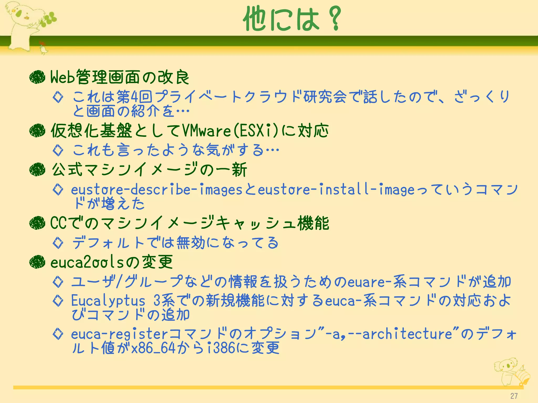 他には？

● Web管理画面の改良
  ◇ これは第4回プライベートクラウド研究会で話したので、ざっくり
    と画面の紹介を…
● 仮想化基盤としてVMware(ESXi)に対応
  ◇ これも言ったような気がする…
● 公式マシンイメージの一新
  ◇ eustore-describe-imagesとeustore-install-imageっていうコマン
    ドが増えた
● CCでのマシンイメージキャッシュ機能
  ◇ デフォルトでは無効になってる
● euca2oolsの変更
  ◇ ユーザ/グループなどの情報を扱うためのeuare-系コマンドが追加
  ◇ Eucalyptus 3系での新規機能に対するeuca-系コマンドの対応およ
    びコマンドの追加
  ◇ euca-registerコマンドのオプション"-a,--architecture"のデフォ
    ルト値がx86_64からi386に変更


                                                      27
 
