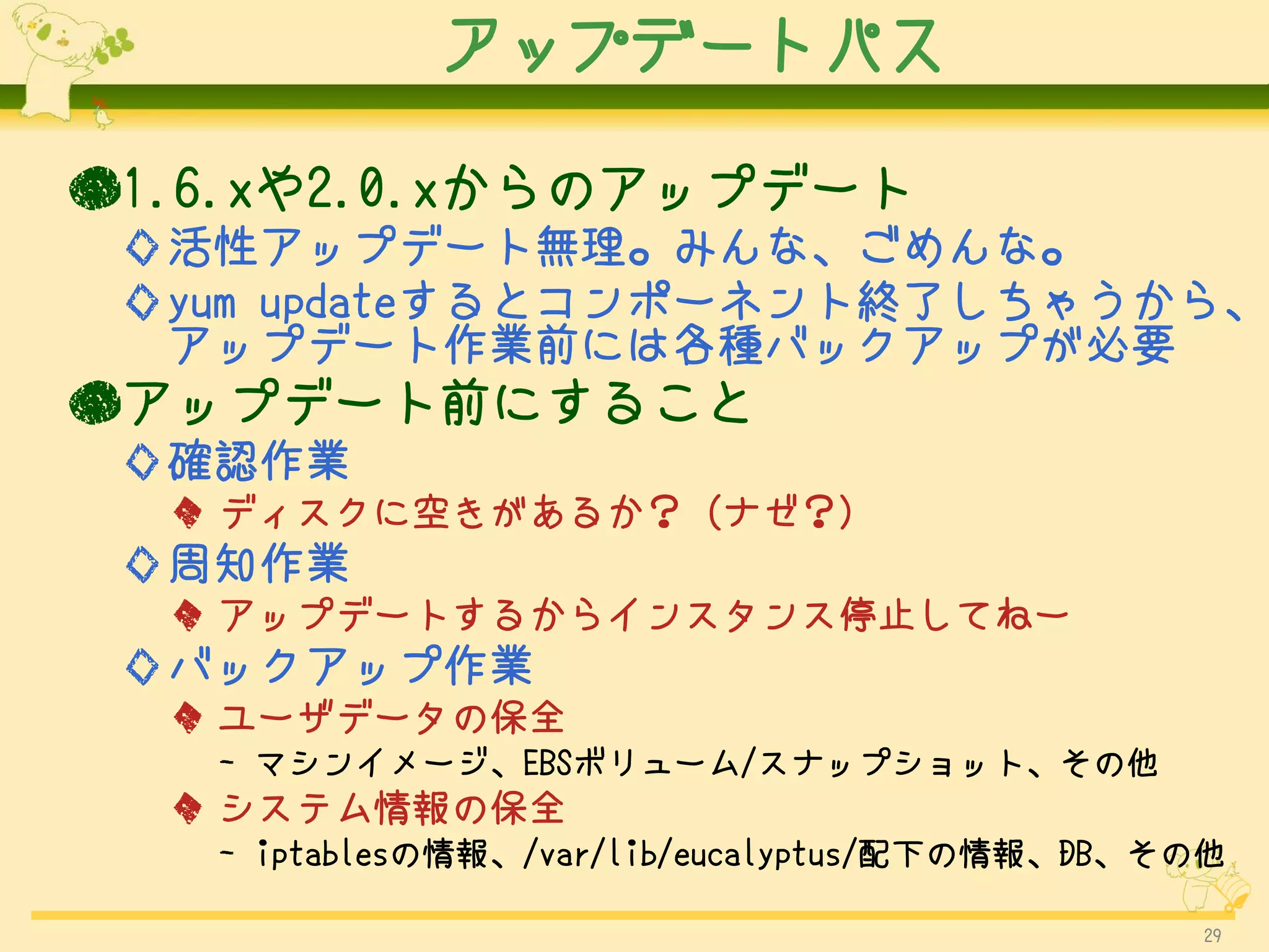 アップデートパス

●1.6.xや2.0.xからのアップデート
 ◇活性アップデート無理。みんな、ごめんな。
 ◇yum updateするとコンポーネント終了しちゃうから、
  アップデート作業前には各種バックアップが必要
●アップデート前にすること
 ◇確認作業
  ◆ ディスクに空きがあるか？ (ナゼ？)
 ◇周知作業
  ◆ アップデートするからインスタンス停止してねー
 ◇バックアップ作業
  ◆ ユーザデータの保全
   - マシンイメージ、EBSボリューム/スナップショット、その他
  ◆ システム情報の保全
   - iptablesの情報、/var/lib/eucalyptus/配下の情報、DB、その他

                                               29
 