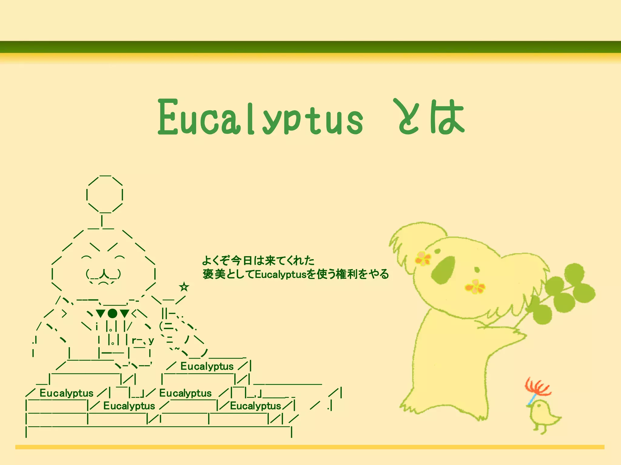 Eucalyptus とは
               ／￣＼
              |        |
               ＼＿／
                   |
             ／￣￣ ＼
         ／ ＼ ／ ＼
      ／       ⌒       ⌒     ＼        よくぞ今日は来てくれた
      |       （__人__）         |      褒美としてEucalyptusを使う権利をやる
      ＼         ｀ ⌒´        ／      ☆
        /ヽ､--ー､＿＿,-‐´ ＼─／
    ／ >       ヽ▼●▼<＼ ||ｰ､.
   / ヽ､       ＼ i |｡| |/ ヽ (ニ､｀ヽ.
 .l      ヽ        l |｡| | ｒ-､y ｀ﾆ ﾉ ＼
 l         |      |ー─ | ￣ l      ｀~ヽ＿ノ＿＿＿_
        ／￣￣￣￣ヽ-'ヽ--' ／ Eucalyptus ／|
   ＿|￣￣￣￣￣￣|／|                  |￣￣￣￣￣￣|／| ＿＿＿＿＿＿
／ Eucalyptus ／| ￣|__」／ Eucalyptus ／|￣|__,」＿＿_ _       ／|
|￣￣￣￣￣|／ Eucalyptus ／￣￣￣￣|／Eucalyptus／| ／ .|
|￣￣￣￣￣|￣￣￣￣￣|／l￣￣￣￣|￣￣￣￣￣|／| ／
|￣￣￣￣￣￣￣￣￣￣￣￣￣￣￣￣￣￣￣￣￣￣￣|
 