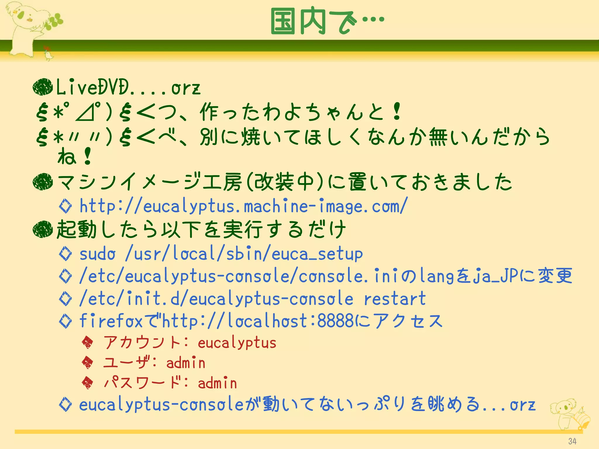 国内で…

● LiveDVD....orz
ξ*ﾟ⊿ﾟ)ξ＜つ、作ったわよちゃんと！
ξ*〃〃)ξ＜べ、別に焼いてほしくなんか無いんだから
  ね！
● マシンイメージ工房(改装中)に置いておきました
 ◇ http://eucalyptus.machine-image.com/
● 起動したら以下を実行するだけ
 ◇ sudo /usr/local/sbin/euca_setup
 ◇ /etc/eucalyptus-console/console.iniのlangをja_JPに変更
 ◇ /etc/init.d/eucalyptus-console restart
 ◇ firefoxでhttp://localhost:8888にアクセス
   ◆ アカウント: eucalyptus
   ◆ ユーザ: admin
   ◆ パスワード: admin
 ◇ eucalyptus-consoleが動いてないっぷりを眺める...orz
                                                   34
 