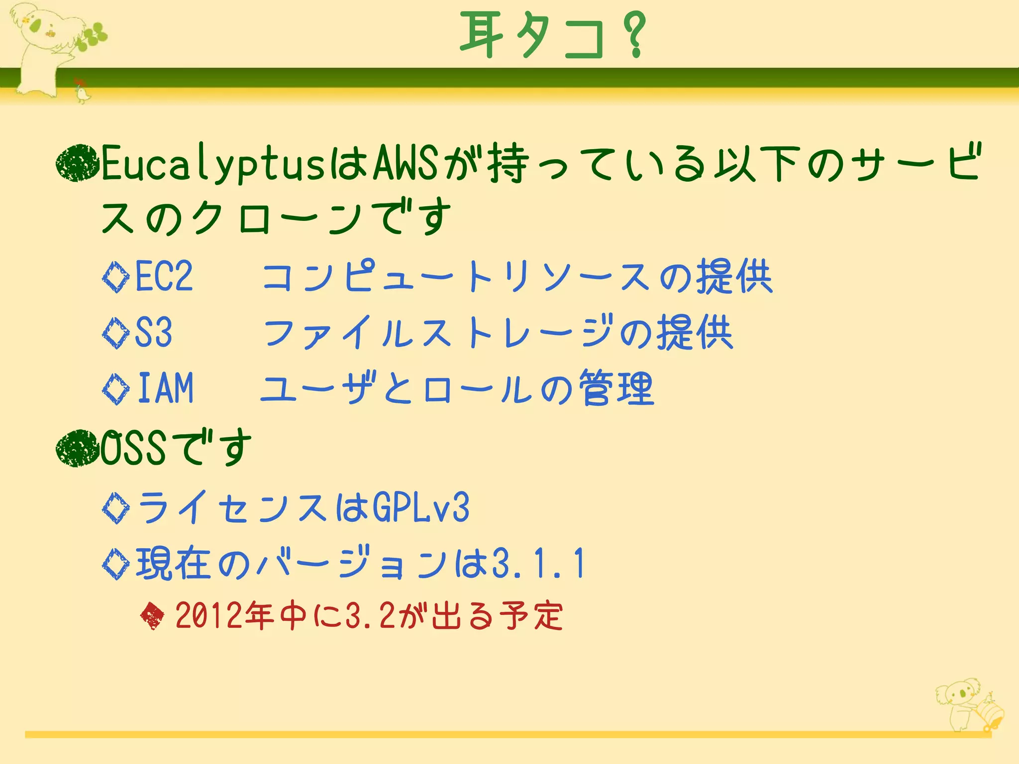耳タコ？

●EucalyptusはAWSが持っている以下のサービ
 スのクローンです
 ◇EC2   コンピュートリソースの提供
 ◇S3    ファイルストレージの提供
 ◇IAM   ユーザとロールの管理
●OSSです
 ◇ライセンスはGPLv3
 ◇現在のバージョンは3.1.1
  ◆ 2012年中に3.2が出る予定
 