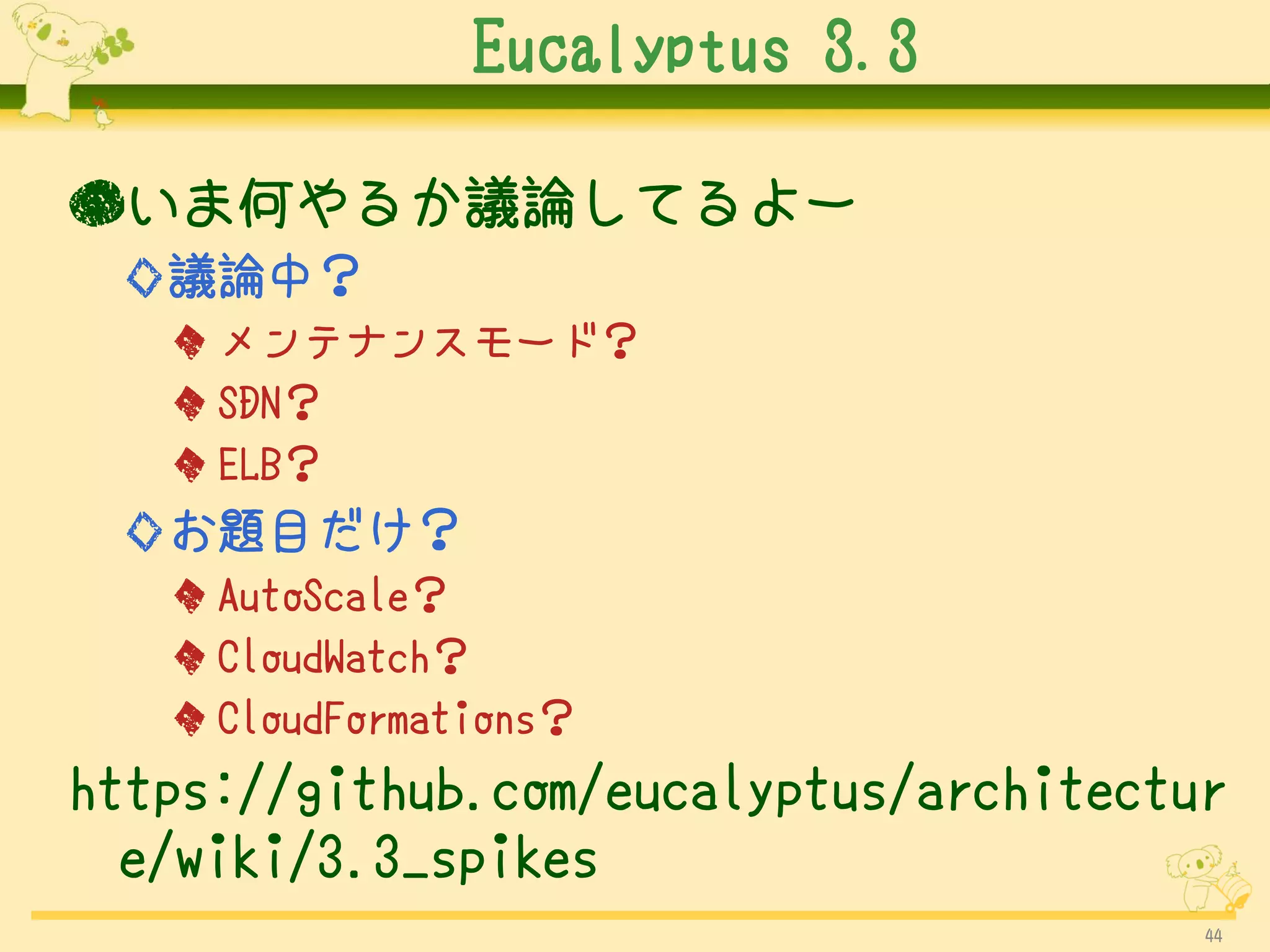 Eucalyptus 3.3

●いま何やるか議論してるよー
 ◇議論中？
   ◆ メンテナンスモード？
   ◆ SDN？
   ◆ ELB？
 ◇お題目だけ？
   ◆ AutoScale？
   ◆ CloudWatch？
   ◆ CloudFormations？
https://github.com/eucalyptus/architectur
  e/wiki/3.3_spikes
                                        44
 
