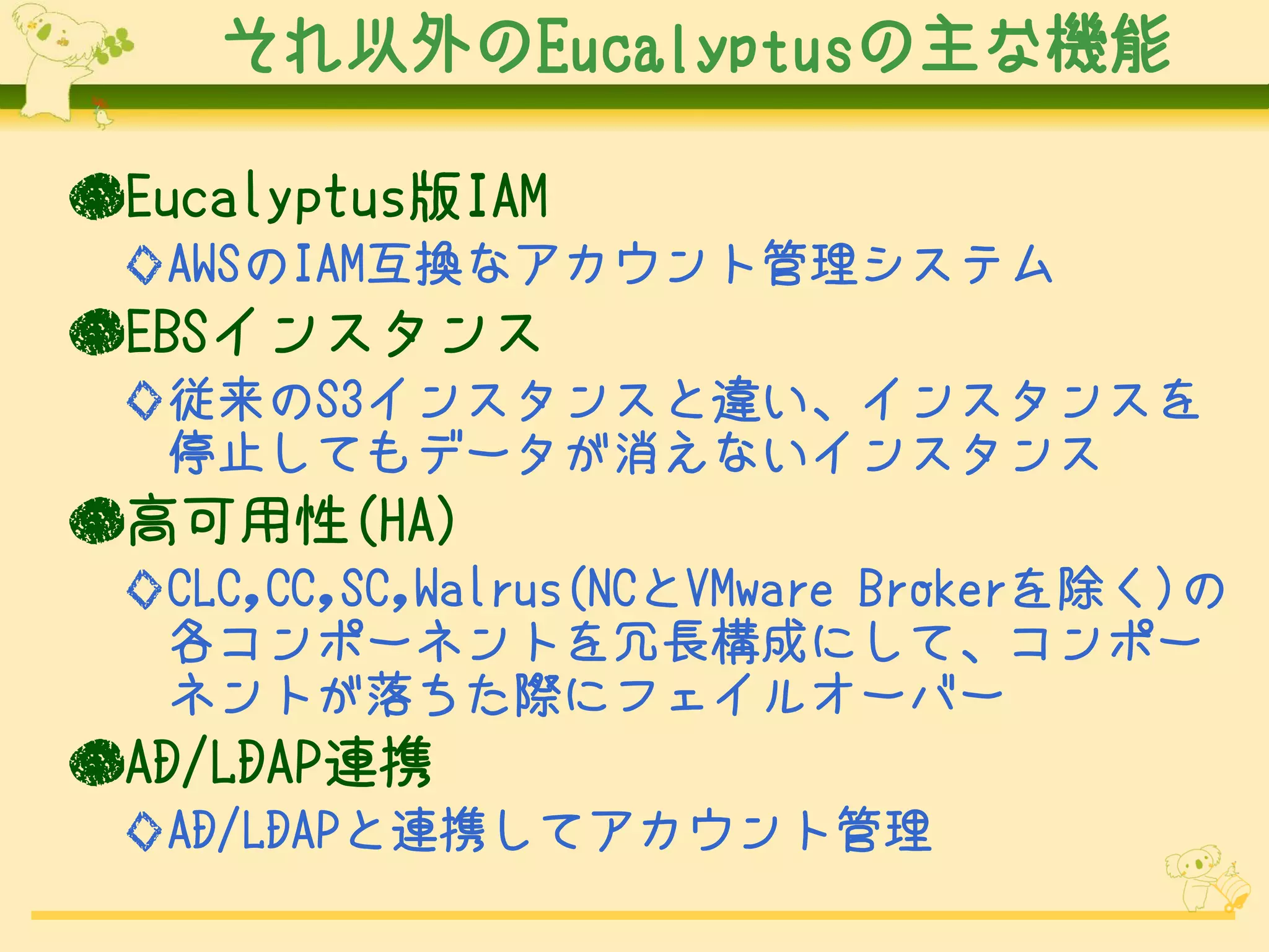それ以外のEucalyptusの主な機能

●Eucalyptus版IAM
 ◇AWSのIAM互換なアカウント管理システム
●EBSインスタンス
 ◇従来のS3インスタンスと違い、インスタンスを
  停止してもデータが消えないインスタンス
●高可用性(HA)
 ◇CLC,CC,SC,Walrus(NCとVMware Brokerを除く)の
  各コンポーネントを冗長構成にして、コンポー
  ネントが落ちた際にフェイルオーバー
●AD/LDAP連携
 ◇AD/LDAPと連携してアカウント管理
 
