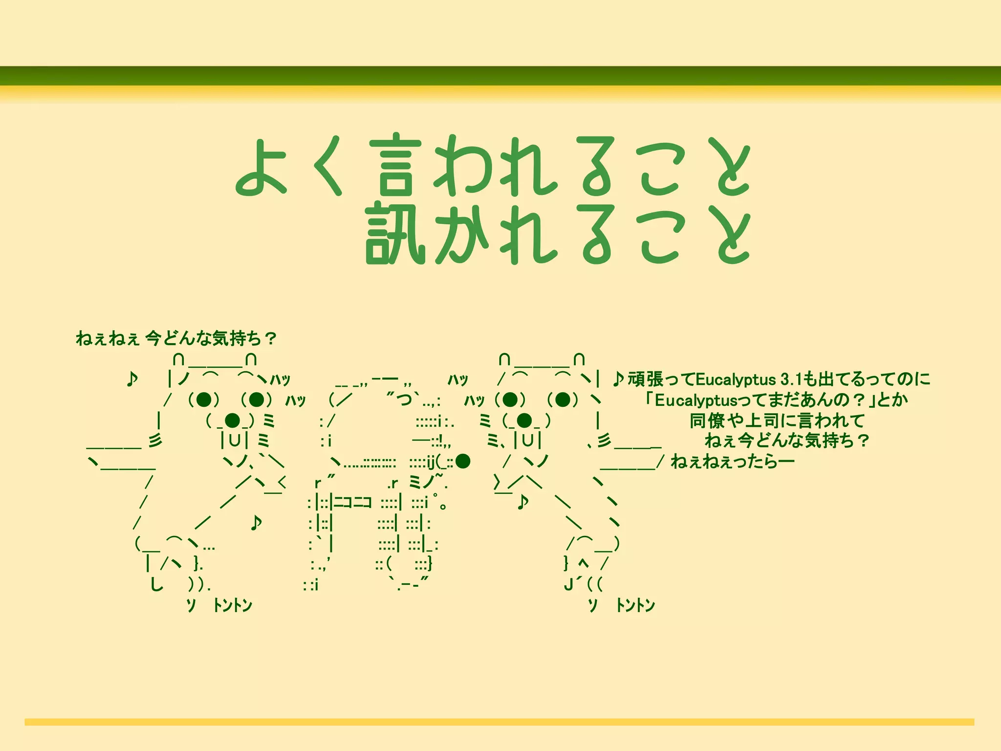 よく言われること
                   訊かれること
ねぇねぇ 今どんな気持ち？
            ∩＿＿＿∩                                          ∩＿＿＿∩
   ♪       | ノ ⌒ ⌒ヽﾊｯ           __ _,, -ー ,,           ﾊｯ  / ⌒ ⌒ 丶| ♪頑張ってEucalyptus 3.1も出てるってのに
          / (●) (●) ﾊｯ (／                 "つ`..,： ﾊｯ (●) (●) 丶            「Eucalyptusってまだあんの？」とか
        |       ( _●_) ミ    ：/                  :::::i：. ミ (_●_ )     |       同僚や上司に言われて
 ＿＿＿ 彡            |∪| ミ     ：i                 ─::!,,     ミ､ |∪|     ､彡＿＿__      ねぇ今どんな気持ち？
 ヽ＿＿＿              ヽノ､｀＼      ヽ.....::::::::: ::::ij(_::●   / ヽノ        ＿＿＿/ ねぇねぇったらー
      /             ／ヽ <   r"              .r ミノ~.        〉 ／＼       丶
     /            ／    ￣ ：|::|ﾆｺﾆｺ ::::| :::i ﾟ。           ￣♪ ＼         丶
    /          ／     ♪    ：|::|         ::::| :::|：               ＼ 丶
    （＿ ⌒丶...              ：` |          ::::| :::|_：               /⌒＿）
      | /ヽ }.             ：.,'         ::（ :::}                   } ﾍ /
       し ））.             ：:i               `.-‐"                  J´（（
              ｿ ﾄﾝﾄﾝ                                                 ｿ ﾄﾝﾄﾝ
 