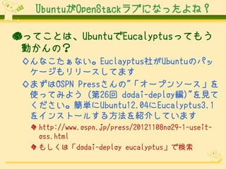 UbuntuOpenStack֤ˤʤäͣ

äƤȤϡUbuntuEucalyptusäƤ⤦
 ӤΣ
 ʤʤEuclayptus礬UbuntuΥѥ
  ``Ƥޤ
 ޤOSPN Press"`ץ󥽩`
  ʹäƤߤ褦 (26 dodai-deploy)"Ҋ
  gUbuntu12.04Eucalyptus3.1
  򥤥󥹥ȩ`뤹뷽B餷Ƥޤ
   http://www.ospn.jp/press/20121108no29-1-useit-
    oss.html
   ⤷ϡdodai-deploy eucalyptusǗ
 