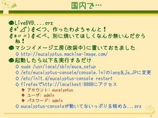 ڤǡ

 LiveDVD....orz
*?S?)Σġäȣ
*)Σ١e˟Ƥۤʤ󤫟o
  ͣ
 ޥ󥤥`(װ)äƤޤ
  http://eucalyptus.machine-image.com/
 Ӥ¤gФ
  sudo /usr/local/sbin/euca_setup
  /etc/eucalyptus-console/console.inilangja_JPˉ
  /etc/init.d/eucalyptus-console restart
  firefoxhttp://localhost:8888˥
    : eucalyptus
    `: admin
    ѥ`: admin
  eucalyptus-consoleӤƤʤäפ...orz
                                                   34
 