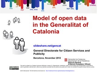 Model of open data
                          in the Generalitat of
                          Catalonia

                            slideshare.net/gencat
                            General Directorate for Citizen Services and
                            Publicity
                            Barcelona, November 2012


This work is subject to a Creative Commons Attribution License 3.0. Reproduction, distribution, public communication and transformation is permitted in
order to generate a derived work, without any restriction provided that the authors are quoted and it does not contradict the specific license held by a photo,


which shall prevail. The full license can be found on http://creativecommons.org/licenses/by/3.0/es/legalcode.ca
 
