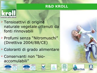 R&D KROLL



   Tensioattivi di origine
    naturale vegetale ottenuti da
    fonti rinnovabili
   Profumi senza “Nitromuschi”
    (Direttiva 2004/88/CE)
   Coloranti di grado alimentare
   Conservanti non “bio-
    accomulabili”
 