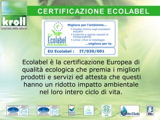 CERTIFICAZIONE ECOLABEL




Ecolabel è la certificazione Europea di
qualità ecologica che premia i migliori
prodotti e servizi ed attesta che questi
 hanno un ridotto impatto ambientale
      nel loro intero ciclo di vita.
 