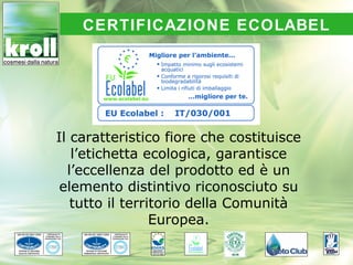 CERTIFICAZIONE ECOLABEL




Il caratteristico fiore che costituisce
   l’etichetta ecologica, garantisce
  l’eccellenza del prodotto ed è un
 elemento distintivo riconosciuto su
   tutto il territorio della Comunità
                 Europea.
 