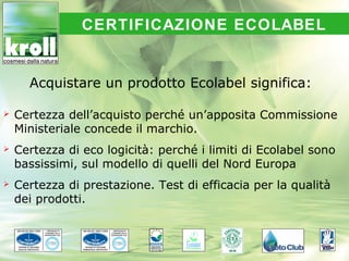 CERTIFICAZIONE ECOLABEL


      Acquistare un prodotto Ecolabel significa:

   Certezza dell’acquisto perché un’apposita Commissione
    Ministeriale concede il marchio.
   Certezza di eco logicità: perché i limiti di Ecolabel sono
    bassissimi, sul modello di quelli del Nord Europa
   Certezza di prestazione. Test di efficacia per la qualità
    dei prodotti.
 