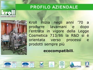 PROFILO AZIENDALE


Kroll inizia negli anni ’70 a
produrre    lavamani   e   dopo
l’entrata in vigore della Legge
Cosmetica 713/86 la R&D si è
orientata    verso  processi  e
prodotti sempre più
       ecocompatibili.
 