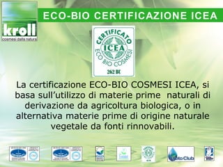 ECO-BIO CERTIFICAZIONE ICEA




La certificazione ECO-BIO COSMESI ICEA, si
basa sull’utilizzo di materie prime naturali di
  derivazione da agricoltura biologica, o in
alternativa materie prime di origine naturale
         vegetale da fonti rinnovabili.
 