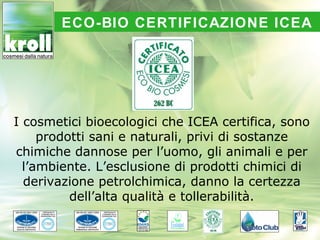 ECO-BIO CERTIFICAZIONE ICEA




I cosmetici bioecologici che ICEA certifica, sono
     prodotti sani e naturali, privi di sostanze
chimiche dannose per l’uomo, gli animali e per
  l’ambiente. L’esclusione di prodotti chimici di
  derivazione petrolchimica, danno la certezza
          dell’alta qualità e tollerabilità.
 