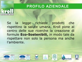 PROFILO AZIENDALE



Se la legge richiede prodotti che
rispettino la salute umana, Kroll pone al
centro delle sue ricerche la creazione di
formule Eco-Sostenibili, in modo tale da
rispettare non solo la persona ma anche
l’ambiente.
 