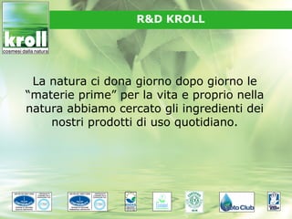 R&D KROLL




 La natura ci dona giorno dopo giorno le
“materie prime” per la vita e proprio nella
natura abbiamo cercato gli ingredienti dei
    nostri prodotti di uso quotidiano.
 