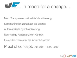 Mehr Transparenz und valide Visualisierung
Kommunikation zurück an die Boards
Automatisierte Synchronisierung
Nachhaltige Akzeptanz von Kanban
Ein cooles Thema für die Abschlussarbeit
Proof of concept: Okt. 2011 - Feb. 2012
In mood for a change...
 