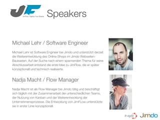 Michael Lehr / Software Engineer
Michael Lehr ist Software Engineer bei Jimdo und unterstützt derzeit
die Weiterentwicklung des Online-Shops im Jimdo Webseiten-
Baukasten. Auf der Suche nach einem spannenden Thema für seine
Abschlussarbeit entstand die erste Idee zu JimFlow, die er später
konzeptionell und technisch realisierte.
Speakers
Nadja Macht / Flow Manager
Nadja Macht ist als Flow Manager bei Jimdo tätig und beschäftigt
sich täglich mit der Zusammenarbeit der unterschiedlichen Teams,
der Nutzung von Kanban und der Weiterentwicklung der
Unternehmensprozesse. Die Entwicklung von JimFLow unterstützte
sie in erster Linie konzeptionell.
 