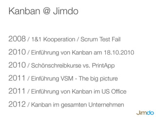 Kanban @ Jimdo
2008 / 1&1 Kooperation / Scrum Test Fail
2010 / Einführung von Kanban am 18.10.2010
2010 / Schönschreibkurse vs. PrintApp
2011 / Einführung VSM - The big picture
2011 / Einführung von Kanban im US Ofﬁce
2012 / Kanban im gesamten Unternehmen
 