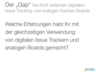 Der „Gap“ Die Kluft zwischen digitalem
Issue Tracking und analogen Kanban Boards
Welche Erfahrungen habt Ihr mit
der gleichzeitigen Verwendung
von digitalen Issue Trackern und
analogen Boards gemacht?
 