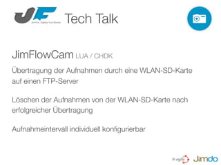 Tech Talk

JimFlowCam LUA / CHDK
Übertragung der Aufnahmen durch eine WLAN-SD-Karte
auf einen FTP-Server

Löschen der Aufnahmen von der WLAN-SD-Karte nach
erfolgreicher Übertragung

Aufnahmeintervall individuell konﬁgurierbar
 