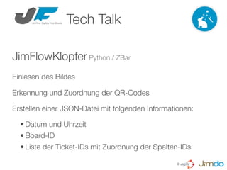 Tech Talk

JimFlowKlopfer Python / ZBar
Einlesen des Bildes

Erkennung und Zuordnung der QR-Codes

Erstellen einer JSON-Datei mit folgenden Informationen:

  • Datum und Uhrzeit
  • Board-ID
  • Liste der Ticket-IDs mit Zuordnung der Spalten-IDs
 