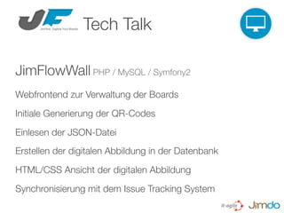 Tech Talk

JimFlowWall PHP / MySQL / Symfony2
Webfrontend zur Verwaltung der Boards

Initiale Generierung der QR-Codes

Einlesen der JSON-Datei
Erstellen der digitalen Abbildung in der Datenbank

HTML/CSS Ansicht der digitalen Abbildung

Synchronisierung mit dem Issue Tracking System
 