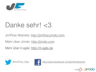 Danke sehr! <3
JimFlow Website: http://jimﬂow.jimdo.com

Mehr über Jimdo: http://jimdo.com

Mehr über it-agile: http://it-agile.de



     @JimFlow_App            http://www.facebook.com/jimﬂowboards
 