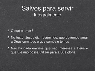 Salvos para servir
Integralmente
O que é amar?
No texto, Jesus diz, resumindo, que devemos amar
a Deus com tudo o que somos e temos
Não há nada em nós que não interesse a Deus e
que Ele não possa utilizar para a Sua glória
 