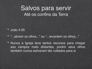 Salvos para servir
Até os conﬁns da Terra
João 4:35
“...abram os olhos...” ou “...levantem os olhos...”
Nunca a Igreja teve tantos recursos para chegar
aos campos mais distantes, porém seus olhos
também nunca estiveram tão voltados para si
 
