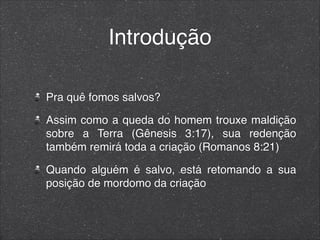 Introdução
Pra quê fomos salvos?
Assim como a queda do homem trouxe maldição
sobre a Terra (Gênesis 3:17), sua redenção
também remirá toda a criação (Romanos 8:21)
Quando alguém é salvo, está retomando a sua
posição de mordomo da criação
 