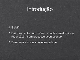 Introdução
E daí?
Daí que entre um ponto e outro (maldição e
redenção) há um processo acontecendo
Essa será a nossa conversa de hoje
 
