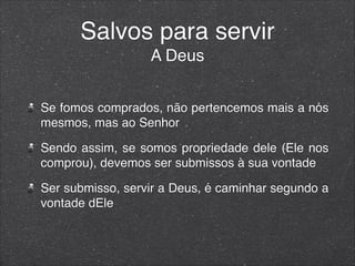 Salvos para servir
A Deus
Se fomos comprados, não pertencemos mais a nós
mesmos, mas ao Senhor
Sendo assim, se somos propriedade dele (Ele nos
comprou), devemos ser submissos à sua vontade
Ser submisso, servir a Deus, é caminhar segundo a
vontade dEle
 