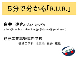 ５分で分かる「R.U.R.」

白井 達也（しらい               たつや）
shirai@mech.suzuka-ct.ac.jp (tatsuva@gmail.com)


鈴鹿工業高等専門学校
           機械工学科 准教授 白井 達也
 