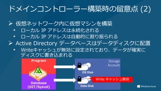 ドメインコントローラー構築時の留意点 (2)
 仮想ネットワーク内に仮想マシンを構築
 • ローカル IP アドレスは永続化される
 • ローカル IP アドレスは自動的に割り振られる
 Active Directory データベースはデータディスクに配置
 • Writeキャッシュが無効に設定されており、データが確実に
   ディスクに書き込まれる
 