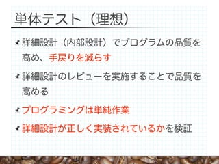単体テスト（理想）
詳細設計（内部設計）でプログラムの品質を
高め、手戻りを減らす

詳細設計のレビューを実施することで品質を
高める

プログラミングは単純作業

詳細設計が正しく実装されているかを検証
 