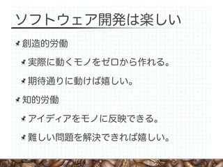 ソフトウェア開発は楽しい
創造的労働

実際に動くモノをゼロから作れる。

期待通りに動けば嬉しい。

知的労働

アイディアをモノに反映できる。

難しい問題を解決できれば嬉しい。
 