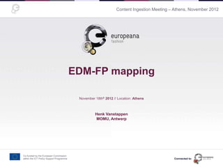 Content Ingestion Meeting – Athens, November 2012
EDM-FP mapping
November 18thh 2012 // Location: Athens
Presentation made by <name here>
Co-funded by the European Commission
within the ICT Policy Support Programme
Henk Vanstappen
MOMU, Antwerp
Connected to:
 
