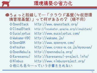 hBʡ

äѾơ饦ɻP(Ph
 P)äƺΤΣ (혲ͬ)
OpenStack  http://www.openstack.org/
CloudStack http://incubator.apache.org/cloudstack/
Eucalyptus http://www.eucalyptus.com/
Wakame-VDC http://wakame.jp/
OpenQRM    http://www.openqrm.com/
mYouVan    http://www.cross-m.co.jp/myouvan/
OpenNebula http://opennebula.org/
Karesansui http://karesansui-project.info/
Nimbus     http://www.nimbusproject.org/
ˤɫäƤʤ
                                                  16
 