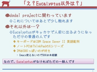 Eucalyptusϣ

dodai projectväƤޤ
  󤳤ˤĤƤϤȤ٤ޤ
񤽤ϡ
  Eucalyptusåǰ˳褦ˤʤ
   ͨˤǤ
    `ܩ`ɤIBM Space Saver II ӢZ
    Ω`PCThinkPadX`
    IMSKKäݤΤä
    - EmacsʹʤΤSKKδUY

ʤΤǡEucalyptusʤФһˤǤ

                                     3
 