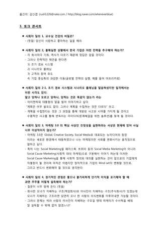 옮긴이: 김신엽 (rush1226@nate.com / http://blog.naver.com/wheneverblue)



3. 토크 콘서트

  사회자 질의 1, 교수님 건강의 비밀은?
    - (웃음) 당신이 사랑하고 좋아하는 일을 해라.


  사회자 질의 2, 불확실한 상황에서 한국 기업은 어떤 전략을 추구해야 하는가?
   - 각 회사마다 기회, 역사가 다르기 때문에 정답은 없을 것이다.
   - 그러나 전략적인 제언을 한다면
     1) 조기 경보 시스템
     2) 시나리오 플래닝
     3) 고객의 참여 유도
     4) 기업 중심축의 과감한 이동(글로벌 전략의 실행, 예를 들어 아프리카로)


  사회자 질의 2-1, 조기 경보 시스템과 시나리오 플래닝을 말씀하셨지만 일각에서는
   이런 시각도 있다.
   알고 당하나 모르고 당하나, 당하는 것은 똑같지 않는가 라는
   - 아이젠하워 대통령의 말을 빌어 이야기하고 싶다.
    “계획은 아무 쓸모도 없다. 그러나 계획을 수립하는 것은 다르다” 라고.
   - 계획을 수립한다는 것은 그 과정을 통해 개방된 사고와 시야를 가지게 될 것이고
     수평적인 사고를 통해 번득이는 아이디어(문제해결을 위한 솔루션)를 찾게 될 것이다.


  사회자 질의 3, 마케팅 3.0 의 핵심 사상인 진정성을 실현하라는 사상은 현재에 있어 사실
   너무 이상적이지 않는가?
   - 마케팅 3.0은 Global, Creative Society, Social Media로 대표되는 뉴미디어의 등장
     이라는 새로운 환경에서 태동하였으나 나는 마케팅이란 사회를 변화시키는 움직임으로
     말하고 싶다.
   - 특히 나는 Social Marketing을 페이스북, 트위터 등의 Social Media Marketing이 아니라
     Social Cause Marketing(사회적 대의 마케팅)으로 구분해서 이야기 하는데 이러한
     Social Cause Marketing을 통해 사회적 정의와 대의를 실현하는 것이 앞으로의 기업에게
     차별점이 될 것이며 아직은 어렵지만 점차적으로 기업의 Mind set이 변화할 것으로,
     그리고 반드시 변화해야 할 것으로 생각한다.


  사회자 질의 4, 장기적인 관점은 좋으나 불가피하게 단기적 이익을 포기해야 할 때
   과연 주주를 어떻게 설득해야 하는가?
   - 질문이 너무 맘에 든다. (웃음)
   - 회사란 오너가 지배하는 구조(책임회사)와 이사진이 지배하는 구조(주식회사)가 있겠는데
     오너가 지배하는 구조라면 당연히 오너 한 사람의 의식변화를 이루어내면 가능할 것이다.
   - 그러나 문제는 여러 사람의 이사진이 지배하는 구조일 텐데 마케터가 수사학을 배워
     잘 설득할 수 밖에 없지 않겠느냐?
 