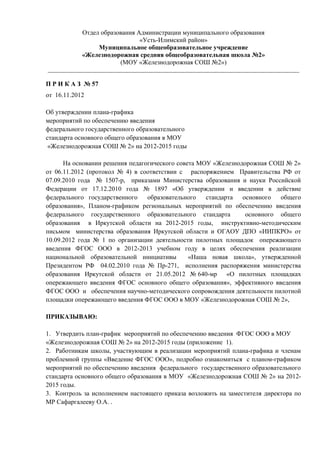 Отдел образования Администрации муниципального образования
                               «Усть-Илимский район»
                 Муниципальное общеобразовательное учреждение
            «Железнодорожная средняя общеобразовательная школа №2»
                        (МОУ «Железнодорожная СОШ №2»)
_____________________________________________________________________________________

П Р И К А З № 57
от 16.11.2012

Об утверждении плана-графика
мероприятий по обеспечению введения
федерального государственного образовательного
стандарта основного общего образования в МОУ
 «Железнодорожная СОШ № 2» на 2012-2015 годы

      На основании решения педагогического совета МОУ «Железнодорожная СОШ № 2»
от 06.11.2012 (протокол № 4) в соответствии с распоряжением Правительства РФ от
07.09.2010 года № 1507-р, приказами Министерства образования и науки Российской
Федерации от 17.12.2010 года № 1897 «Об утверждении и введении в действие
федерального государственного    образовательного   стандарта  основного  общего
образования», Планом-графиком региональных мероприятий по обеспечению введения
федерального государственного образовательного стандарта        основного общего
образования в Иркутской области на 2012-2015 годы, инструктивно-методическим
письмом министерства образования Иркутской области и ОГАОУ ДПО «ИИПКРО» от
10.09.2012 года № 1 по организации деятельности пилотных площадок опережающего
введения ФГОС ООО в 2012-2013 учебном году в целях обеспечения реализации
национальной образовательной инициативы        «Наша новая школа», утвержденной
Президентом РФ 04.02.2010 года № Пр-271, исполнения распоряжения министерства
образования Иркутской области от 21.05.2012 № 640-мр «О пилотных площадках
опережающего введения ФГОС основного общего образования», эффективного введения
ФГОС ООО и обеспечения научно-методического сопровождения деятельности пилотной
площадки опережающего введения ФГОС ООО в МОУ «Железнодорожная СОШ № 2»,

ПРИКАЗЫВАЮ:

1. Утвердить план-график мероприятий по обеспечению введения ФГОС ООО в МОУ
«Железнодорожная СОШ № 2» на 2012-2015 годы (приложение 1).
2. Работникам школы, участвующим в реализации мероприятий плана-графика и членам
проблемной группы «Введение ФГОС ООО», подробно ознакомиться с планом-графиком
мероприятий по обеспечению введения федерального государственного образовательного
стандарта основного общего образования в МОУ «Железнодорожная СОШ № 2» на 2012-
2015 годы.
3. Контроль за исполнением настоящего приказа возложить на заместителя директора по
МР Сафаргалееву О.А. .
 