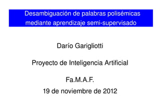    
Desambiguación de palabras polisémicas 
mediante aprendizaje semi­supervisado
Darío Garigliotti
Proyecto de Inteligencia Artificial
Fa.M.A.F.
19 de noviembre de 2012
 