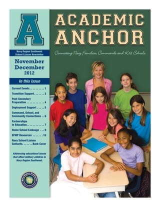 academic
    A anchor
     Navy Region Southwest
    School Liaison Newsletter

   November
                                                  Connecting Navy Families, Commands and K-12 Schools

   December
                2012
         In this issue
Current Events.  .  .  .  .  .  .  .  .  . 1
Transition Support.  .  .  .  .  .  . 3
Post-Secondary
Preparation.  .  .  .  .  .  .  .  .  .  .  . 4
Deployment Support .  .  .  .  . 5
Command, School, and
Community Connections.  . 6
Partnerships
in Education  .  .  .  .  .  .  .  .  .  . 7
            . .
Home School Linkeage .  .  . 9
EFMP Resources .  .  .  .  .  .  . 10
Navy School Liaison
Contacts  .  .  .  .  . Back Cover
       . .


 Addressing educational issues
 that affect military children in
    Navy Region Southwest.
 