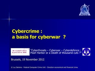 Cybercrime :
 a basis for cyberwar ?

                        "Cyberthreats – Cyberwar – Cyberdefence :
                        Pearl Harbor or a Death of thousand cuts ?"

Brussels, 19 November 2012

© Luc Beirens - Federal Computer Crime Unit - Direction economical and financial crime
 